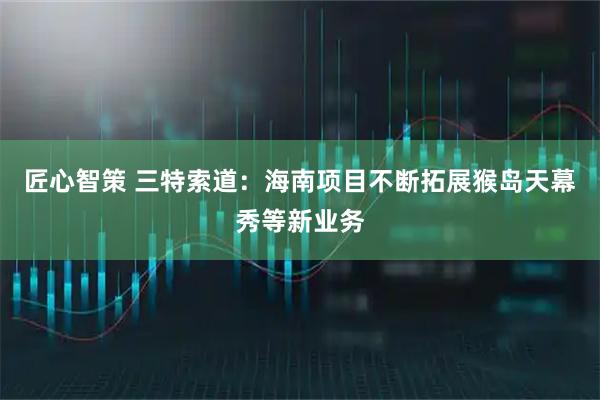 匠心智策 三特索道：海南项目不断拓展猴岛天幕秀等新业务
