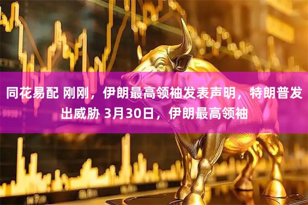 同花易配 刚刚，伊朗最高领袖发表声明，特朗普发出威胁 3月30日，伊朗最高领袖