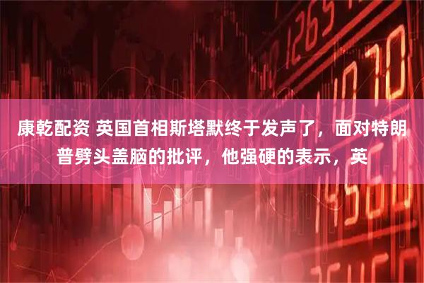康乾配资 英国首相斯塔默终于发声了，面对特朗普劈头盖脑的批评，他强硬的表示，英