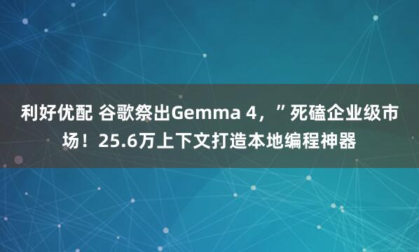 利好优配 谷歌祭出Gemma 4，”死磕企业级市场！25.6万上下文打造本地编程神器