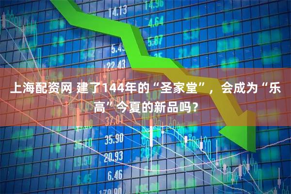 上海配资网 建了144年的“圣家堂”，会成为“乐高”今夏的新品吗？