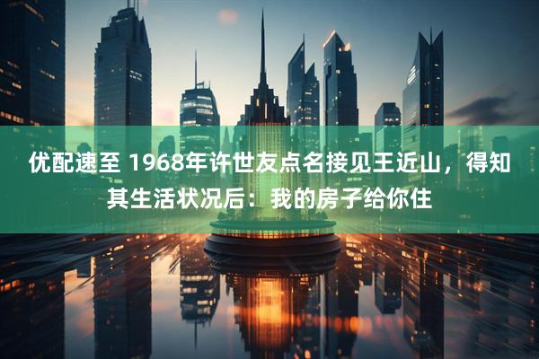 优配速至 1968年许世友点名接见王近山，得知其生活状况后：我的房子给你住